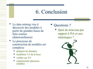 45
6. Conclusion
 Le data mining vise à
découvrir des modèles à
partir de grandes bases de
faits connus
(datawarehouse)
 Le processus de
construction de modèles est
complexe
 préparer les données
 modéliser 1/3 de la base
 valider sur 2/3
 expérimenter plusieurs
modèles
 Questions ?
 Quoi de nouveau par
rapport à l'IA et aux
statistiques ?
 
