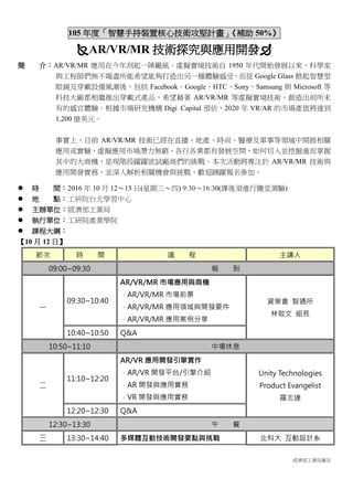 經濟部工業局廣告
105 年度「智慧手持裝置核心技術攻堅計畫」《補助 50%》
AR/VR/MR 技術探究與應用開發
簡 介：AR/VR/MR 應用在今年刮起一陣颶風。虛擬實境技術自 1950 年代開始發展以來，科學家
與工程師們無不竭盡所能希望能夠打造出另一種體驗感受，而從 Google Glass 掀起智慧型
眼鏡及穿戴設備風潮後，包括 Facebook、Google、HTC、Sony、Samsung 與 Microsoft 等
科技大廠都相繼推出穿戴式產品，希望藉著 AR/VR/MR 等虛擬實境技術，創造出前所未
有的感官體驗。根據市場研究機構 Digi Capital 預估，2020 年 VR/AR 的市場產值將達到
1,200 億美元。
事實上，目前 AR/VR/MR 技術已經在直播、地產、時尚、醫療及軍事等領域中開展相關
應用或實驗，虛擬應用市場潛力無窮，各行各業都有發展空間，如何切入並挖掘進而掌握
其中的大商機，是現階段躍躍欲試廠商們的挑戰。本次活動將專注於 AR/VR/MR 技術與
應用開發實務，並深入解析相關機會與挑戰，歡迎踴躍報名參加。
 時 間：2016 年 10 月 12～13 日(星期三～四) 9:30～16:30(課後須進行隨堂測驗)
 地 點：工研院台北學習中心
 主辦單位：經濟部工業局
 執行單位：工研院產業學院
 課程大綱：
【10 月 12 日】
節次 時 間 議 程 主講人
09:00~09:30 報 到
一
09:30~10:40
AR/VR/MR 市場應用與商機
．AR/VR/MR 市場前景
．AR/VR/MR 應用領域與開發要件
．AR/VR/MR 應用案例分享
資策會 智通所
林敬文 組長
10:40~10:50 Q&A
10:50~11:10 中場休息
二
11:10~12:20
AR/VR 應用開發引擎實作
．AR/VR 開發平台/引擎介紹
．AR 開發與應用實務
．VR 開發與應用實務
Unity Technologies
Product Evangelist
羅志達
12:20~12:30 Q&A
12:30~13:30 午 餐
三 13:30~14:40 多媒體互動技術開發要點與挑戰 北科大 互動設計系
 