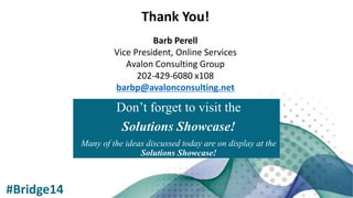 Don’t forget to visit the
Solutions Showcase!
Many of the ideas discussed today are on display at the
Solutions Showcase!
#Bridge14
Thank You!
Barb Perell
Vice President, Online Services
Avalon Consulting Group
202-429-6080 x108
barbp@avalonconsulting.net
 