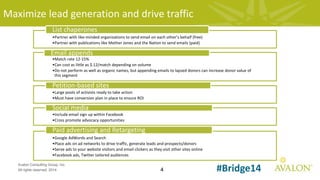 4
Avalon Consulting Group, Inc.
All rights reserved, 2014 #Bridge14
Maximize lead generation and drive traffic
•Partner with like-minded organizations to send email on each other’s behalf (free)
•Partner with publications like Mother Jones and the Nation to send emails (paid)
List chaperones
•Match rate 12-15%
•Can cost as little as $.12/match depending on volume
•Do not perform as well as organic names, but appending emails to lapsed donors can increase donor value of
this segment
Email appends
•Large pools of activists ready to take action
•Must have conversion plan in place to ensure ROI
Petition-based sites
•Include email sign up within Facebook
•Cross promote advocacy opportunities
Social media
•Google AdWords and Search
•Place ads on ad networks to drive traffic, generate leads and prospects/donors
•Serve ads to your website visitors and email clickers as they visit other sites online
•Facebook ads, Twitter tailored audiences
Paid advertising and Retargeting
 