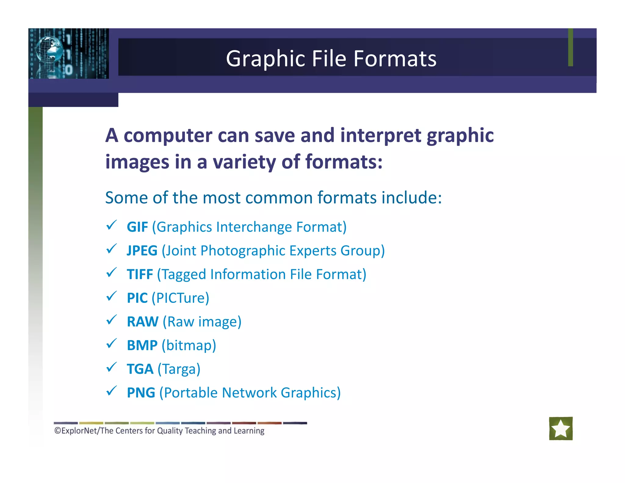 Graphic File Formats
A computer can save and interpret graphic
images in a variety of formats:
Some of the most common formats include:
GIF (Graphics Interchange Format)
JPEG (Joint Photographic Experts Group)
TIFF (Tagged Information File Format)TIFF (Tagged Information File Format)
PIC (PICTure)
RAW (Raw image)
BMP (bitmap)
TGA (Targa)
PNG (Portable Network Graphics)PNG (Portable Network Graphics)
 