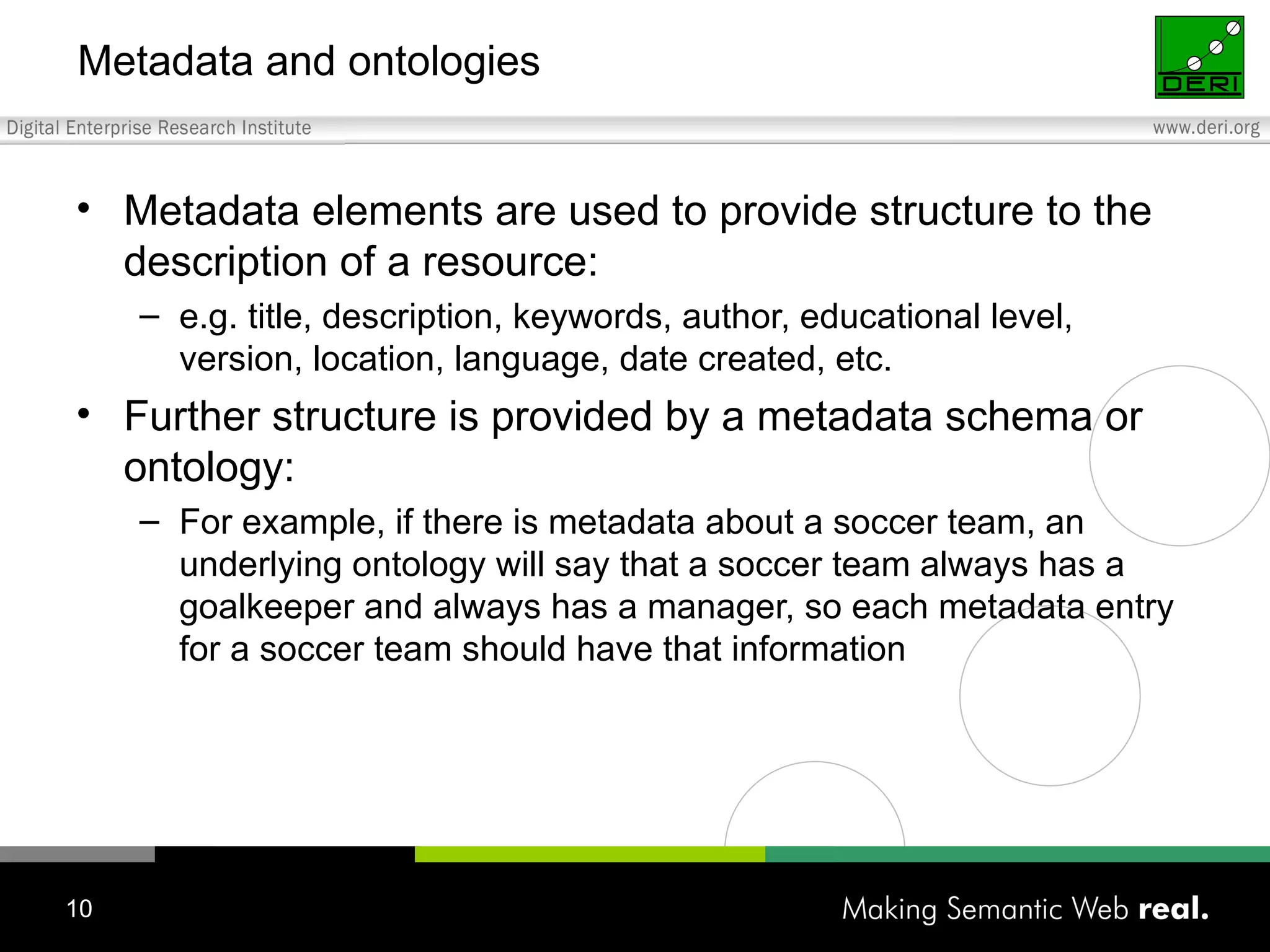 Metadata and ontologies Metadata elements are used to provide structure to the description of a resource: e.g. title, description, keywords, author, educational level, version, location, language, date created, etc. Further structure is provided by a metadata schema or ontology: For example, if there is metadata about a soccer team, an underlying ontology will say that a soccer team always has a goalkeeper and always has a manager, so each metadata entry for a soccer team should have that information 
