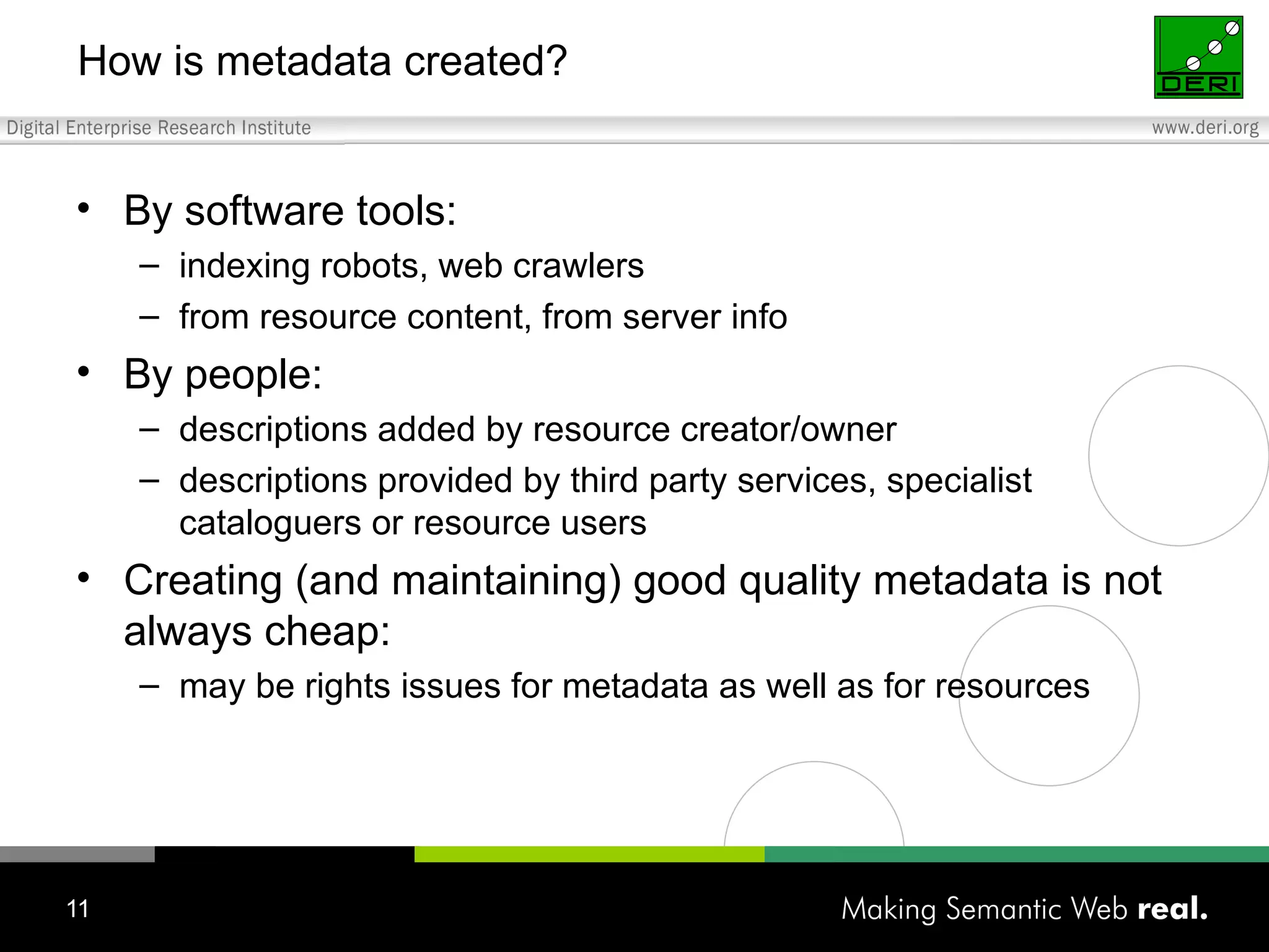 How is metadata created? By software tools: indexing robots, web crawlers from resource content, from server info  By people: descriptions added by resource creator/owner descriptions provided by third party services, specialist cataloguers or resource users  Creating (and maintaining) good quality metadata is not always cheap: may be rights issues for metadata as well as for resources 