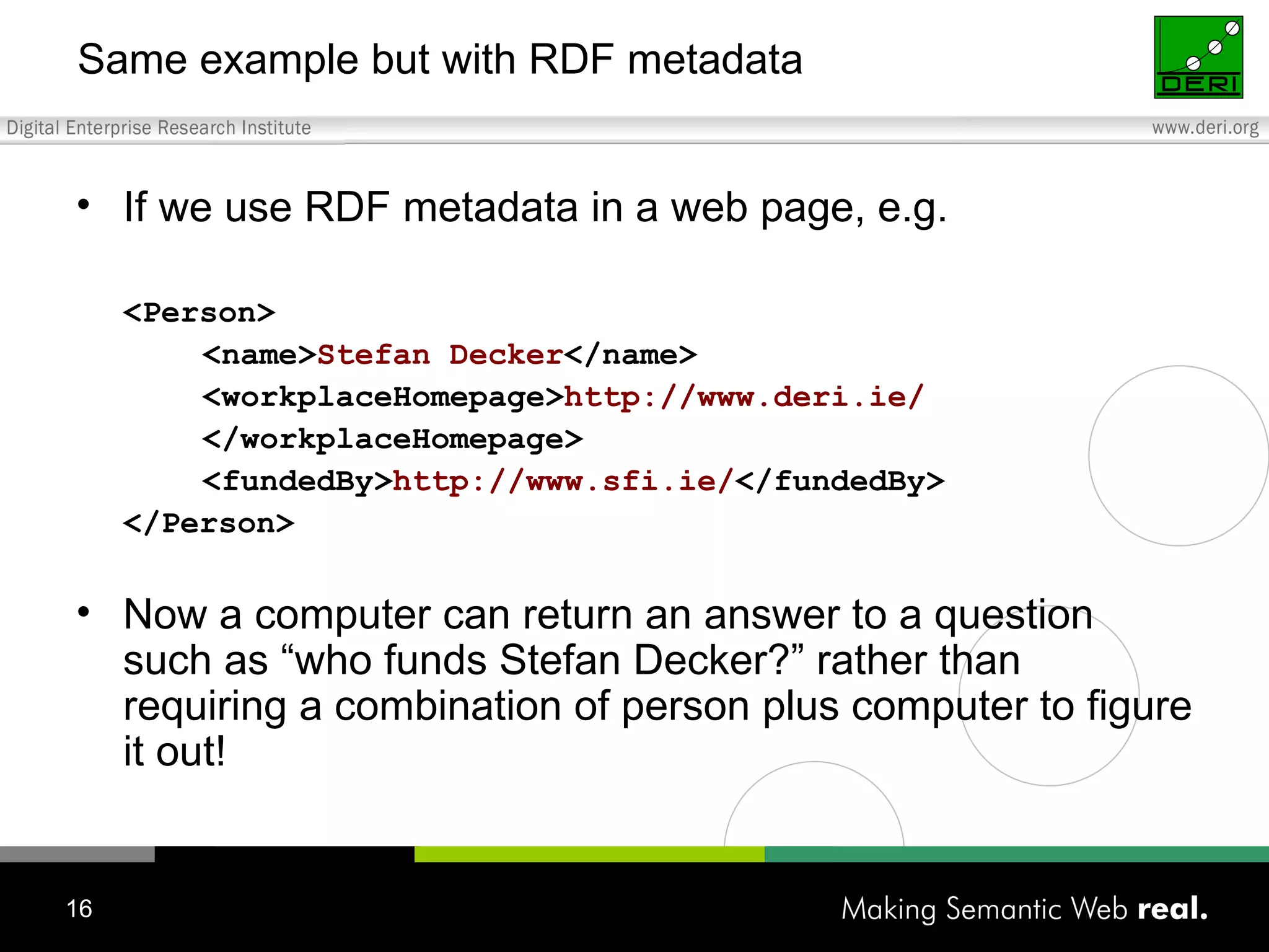 Same example but with RDF metadata If we use RDF metadata in a web page, e.g. <Person> <name> Stefan Decker </name> <workplaceHomepage> http://www.deri.ie/ </workplaceHomepage> <fundedBy> http://www.sfi.ie/ </fundedBy> </Person> Now a computer can return an answer to a question such as “who funds Stefan Decker?” rather than requiring a combination of person plus computer to figure it out! 