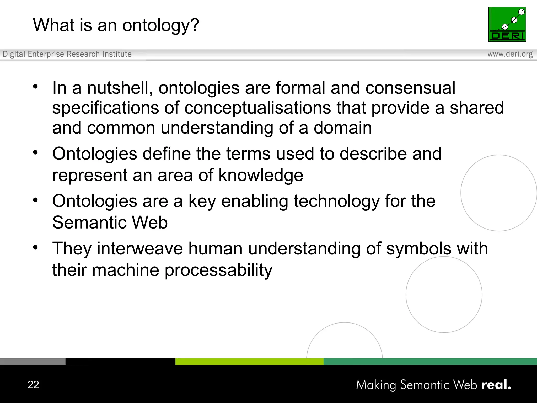 What is an ontology? In a nutshell, ontologies are formal and consensual specifications of conceptualisations that provide a shared and common understanding of a domain Ontologies define the terms used to describe and represent an area of knowledge Ontologies are a key enabling technology for the Semantic Web They interweave human understanding of symbols with their machine processability 