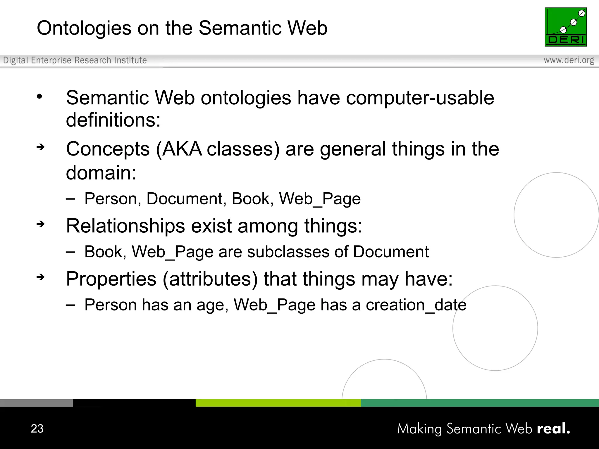 Ontologies on the Semantic Web Semantic Web ontologies have computer-usable definitions: Concepts (AKA classes) are general things in the domain: Person, Document, Book, Web_Page Relationships exist among things: Book, Web_Page are subclasses of Document Properties (attributes) that things may have: Person has an age, Web_Page has a creation_date 