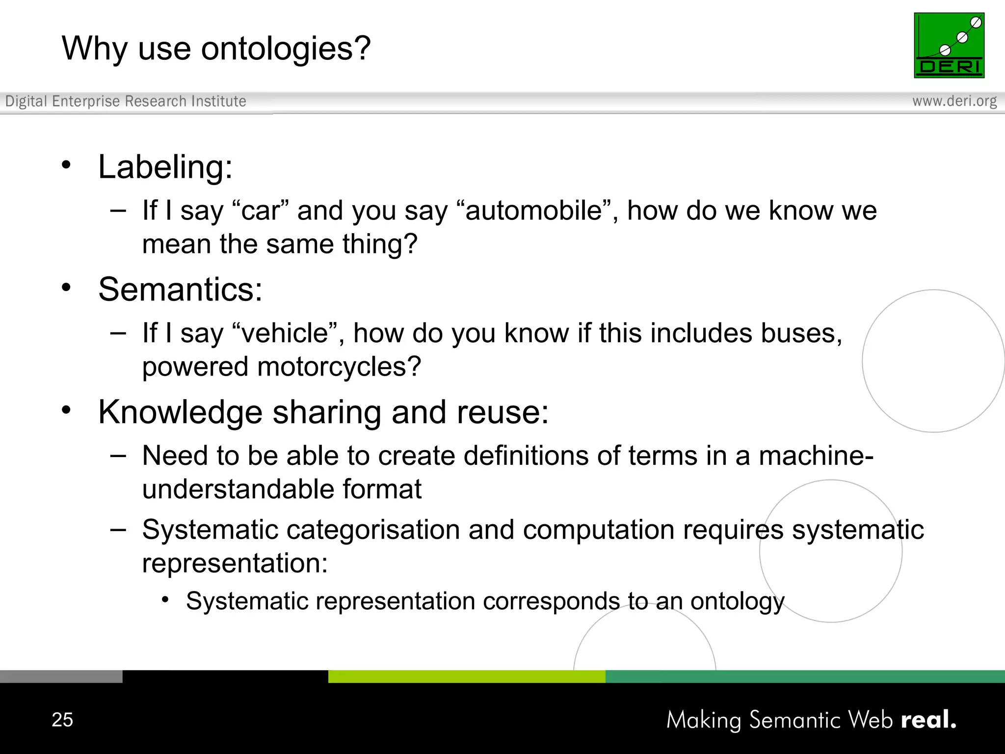 Why use ontologies? Labeling: If I say “car” and you say “automobile”, how do we know we mean the same thing? Semantics: If I say “vehicle”, how do you know if this includes buses, powered motorcycles? Knowledge sharing and reuse: Need to be able to create definitions of terms in a machine-understandable format Systematic categorisation and computation requires systematic representation: Systematic representation corresponds to an ontology 