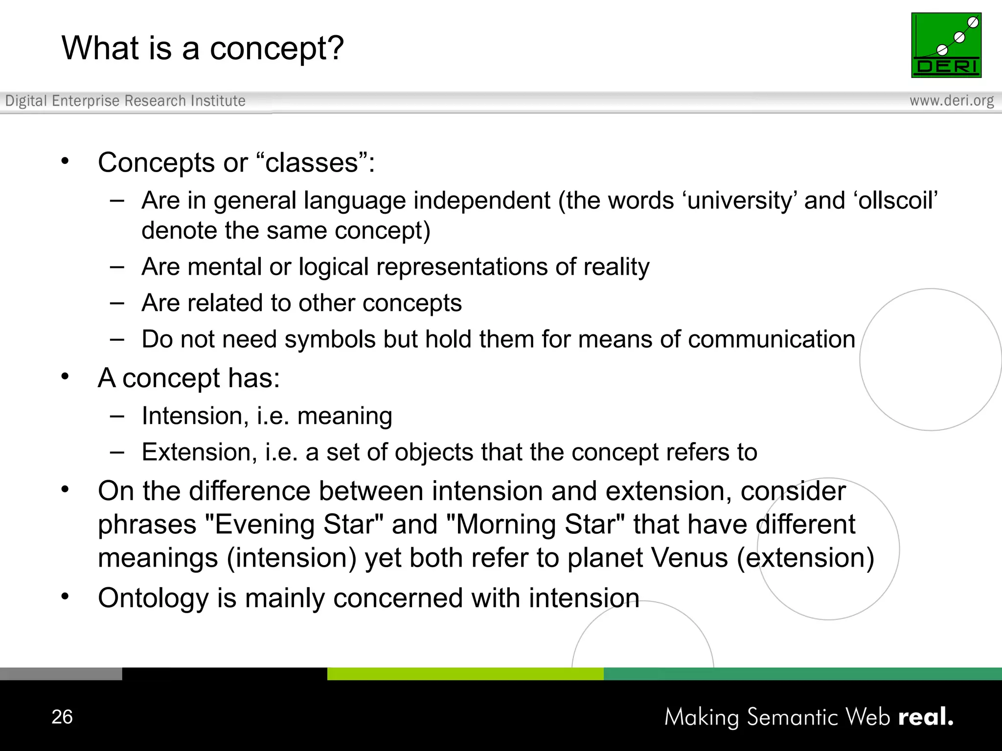 What is a concept? Concepts or “classes”: Are in general language independent (the words ‘university’ and ‘ollscoil’ denote the same concept) Are mental or logical representations of reality Are related to other concepts Do not need symbols but hold them for means of communication A concept has: Intension, i.e. meaning Extension, i.e. a set of objects that the concept refers to On the difference between intension and extension, consider phrases "Evening Star" and "Morning Star" that have different meanings (intension) yet both refer to planet Venus (extension) Ontology is mainly concerned with intension 