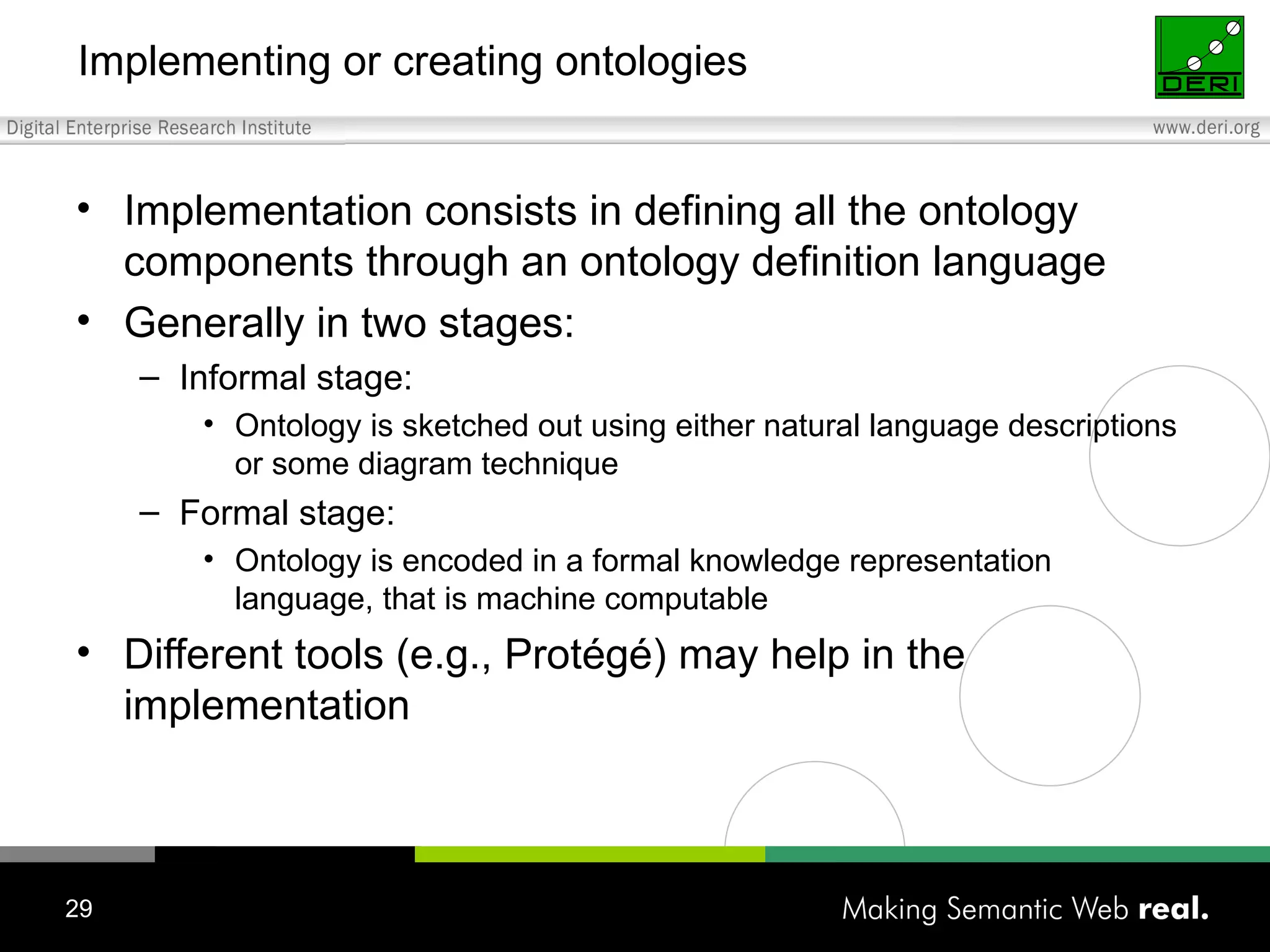 Implementing or creating ontologies Implementation consists in defining all the ontology components through an ontology definition language Generally in two stages: Informal stage: Ontology is sketched out using either natural language descriptions or some diagram technique Formal stage: Ontology is encoded in a formal knowledge representation language, that is machine computable Different tools (e.g., Protégé) may help in the implementation 