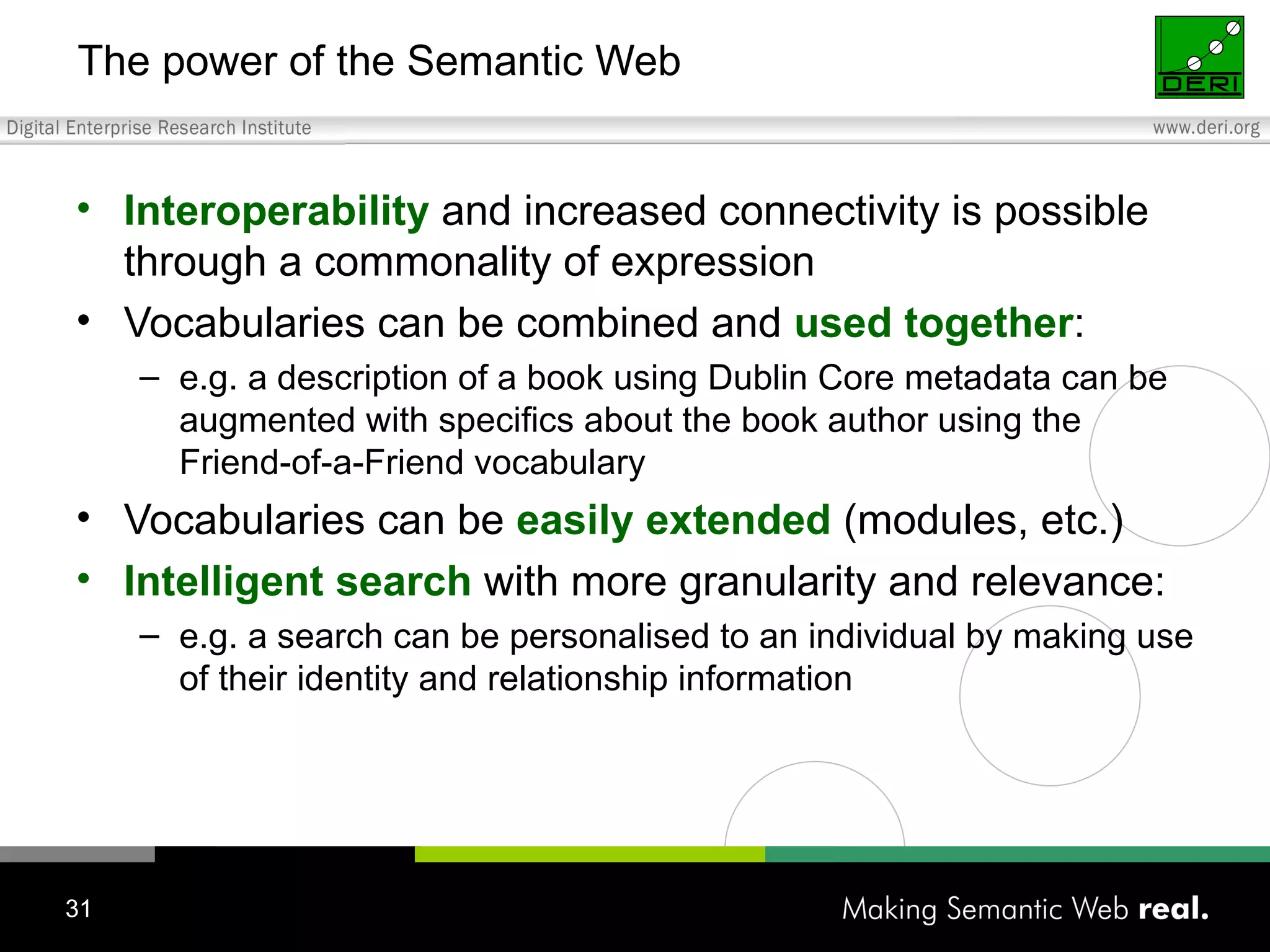 The power of the Semantic Web Interoperability  and increased connectivity is possible through a commonality of expression Vocabularies can be combined and  used together : e.g. a description of a book using Dublin Core metadata can be augmented with specifics about the book author using the Friend-of-a-Friend vocabulary Vocabularies can be  easily extended  (modules, etc.) Intelligent search  with more granularity and relevance: e.g. a search can be personalised to an individual by making use of their identity and relationship information 