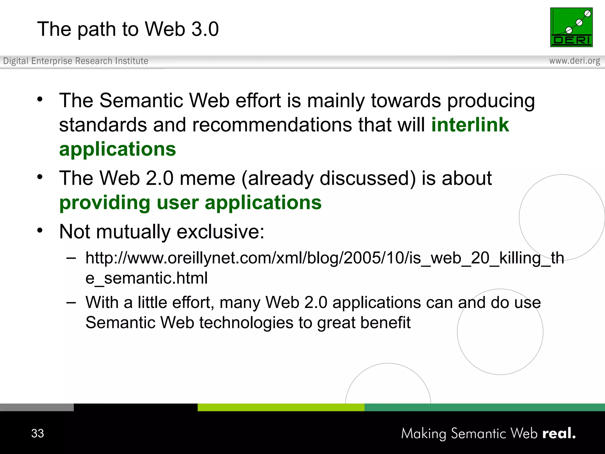 The path to Web 3.0 The Semantic Web effort is mainly towards producing standards and recommendations that will  interlink applications The Web 2.0 meme (already discussed) is about  providing user applications Not mutually exclusive: http://www.oreillynet.com/xml/blog/2005/10/is_web_20_killing_the_semantic.html With a little effort, many Web 2.0 applications can and do use Semantic Web technologies to great benefit 