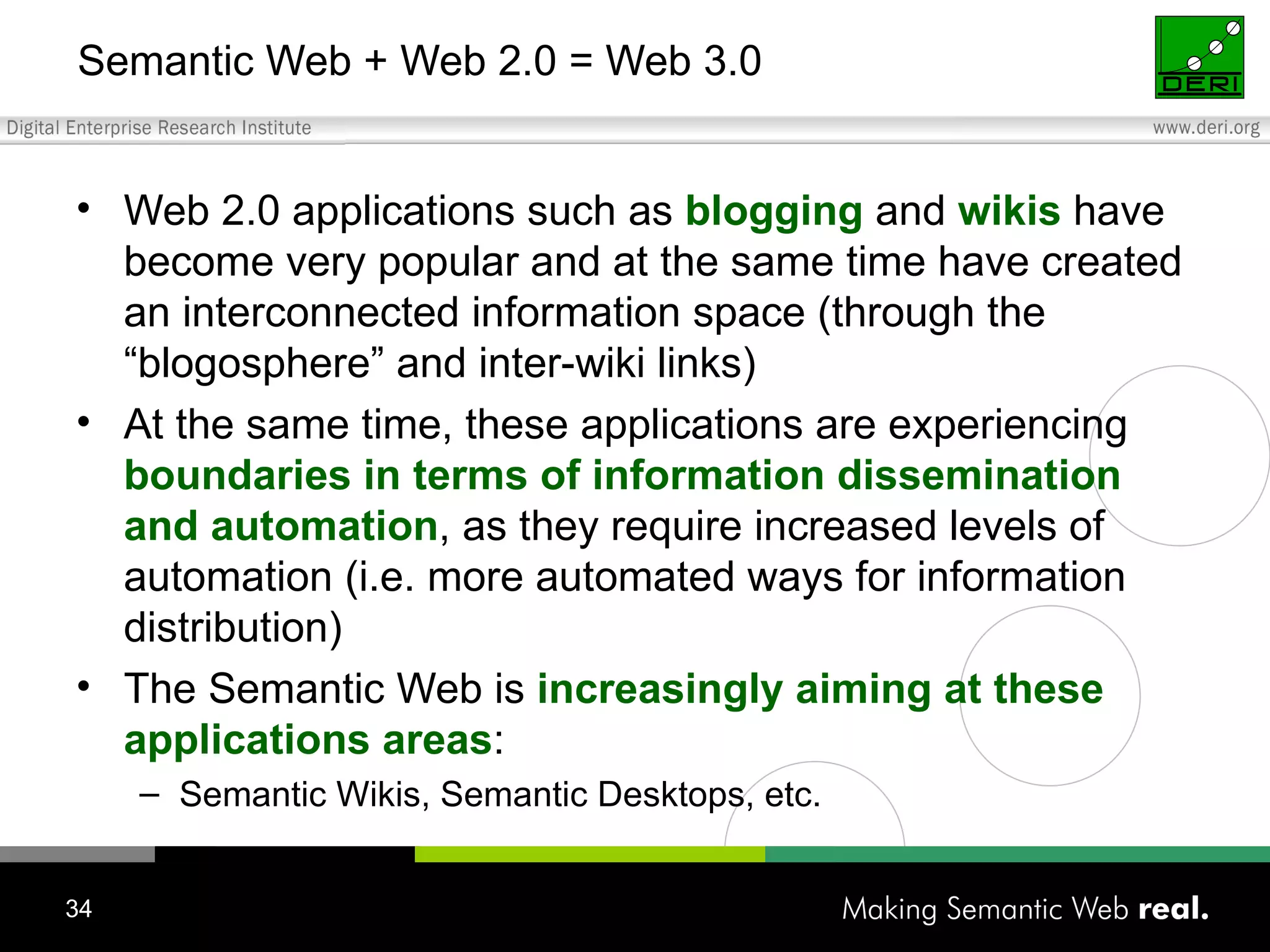 Semantic Web + Web 2.0 = Web 3.0 Web 2.0 applications such as  blogging  and  wikis  have become very popular and at the same time have created an interconnected information space (through the “blogosphere” and inter-wiki links) At the same time, these applications are experiencing  boundaries in terms of information dissemination and automation , as they require increased levels of automation (i.e. more automated ways for information distribution) The Semantic Web is  increasingly aiming at these applications areas : Semantic Wikis, Semantic Desktops, etc. 