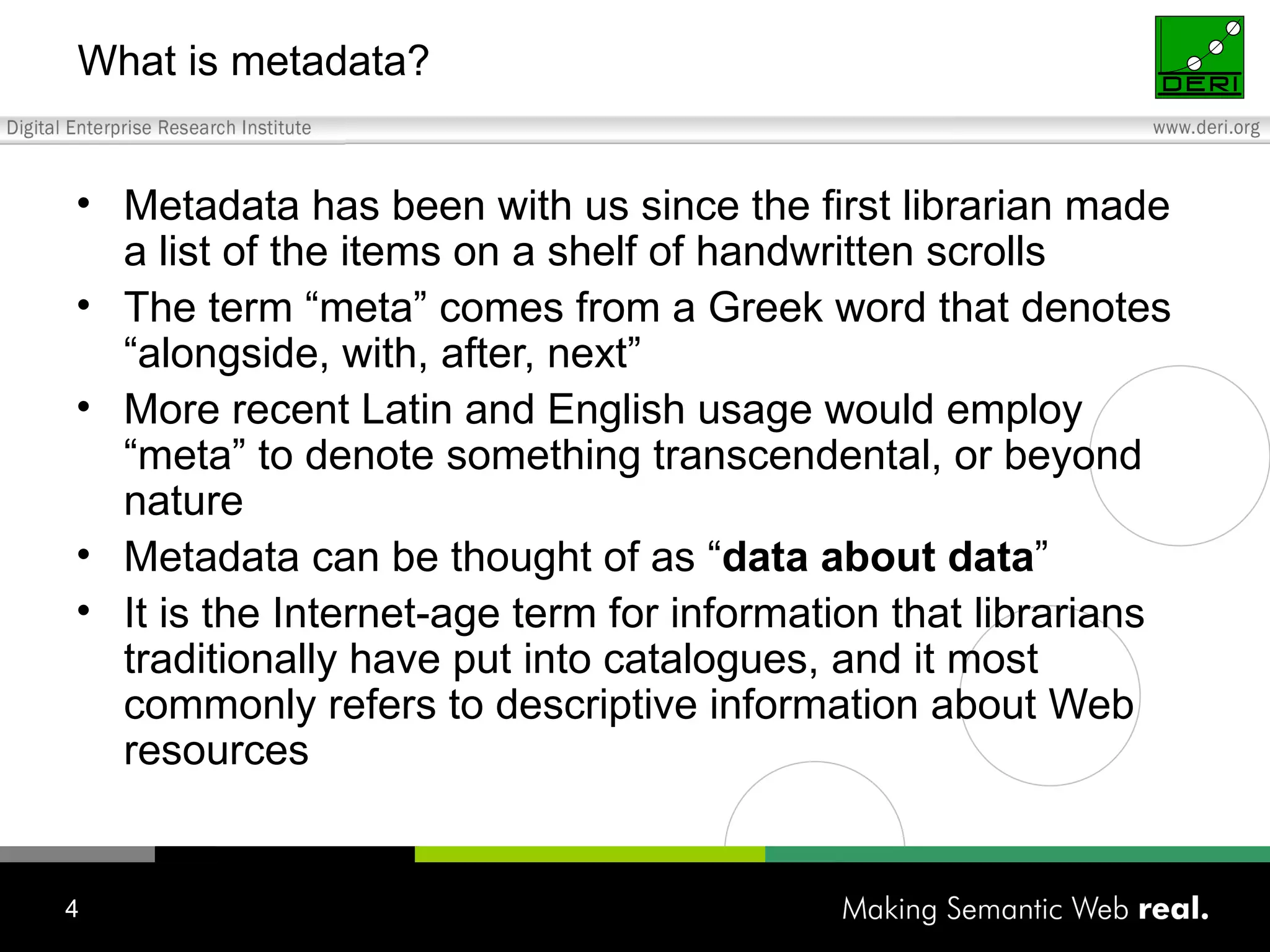 What is metadata? Metadata has been with us since the first librarian made a list of the items on a shelf of handwritten scrolls The term “meta” comes from a Greek word that denotes “alongside, with, after, next” More recent Latin and English usage would employ “meta” to denote something transcendental, or beyond nature Metadata can be thought of as “ data about data ” It is the Internet-age term for information that librarians traditionally have put into catalogues, and it most commonly refers to descriptive information about Web resources 