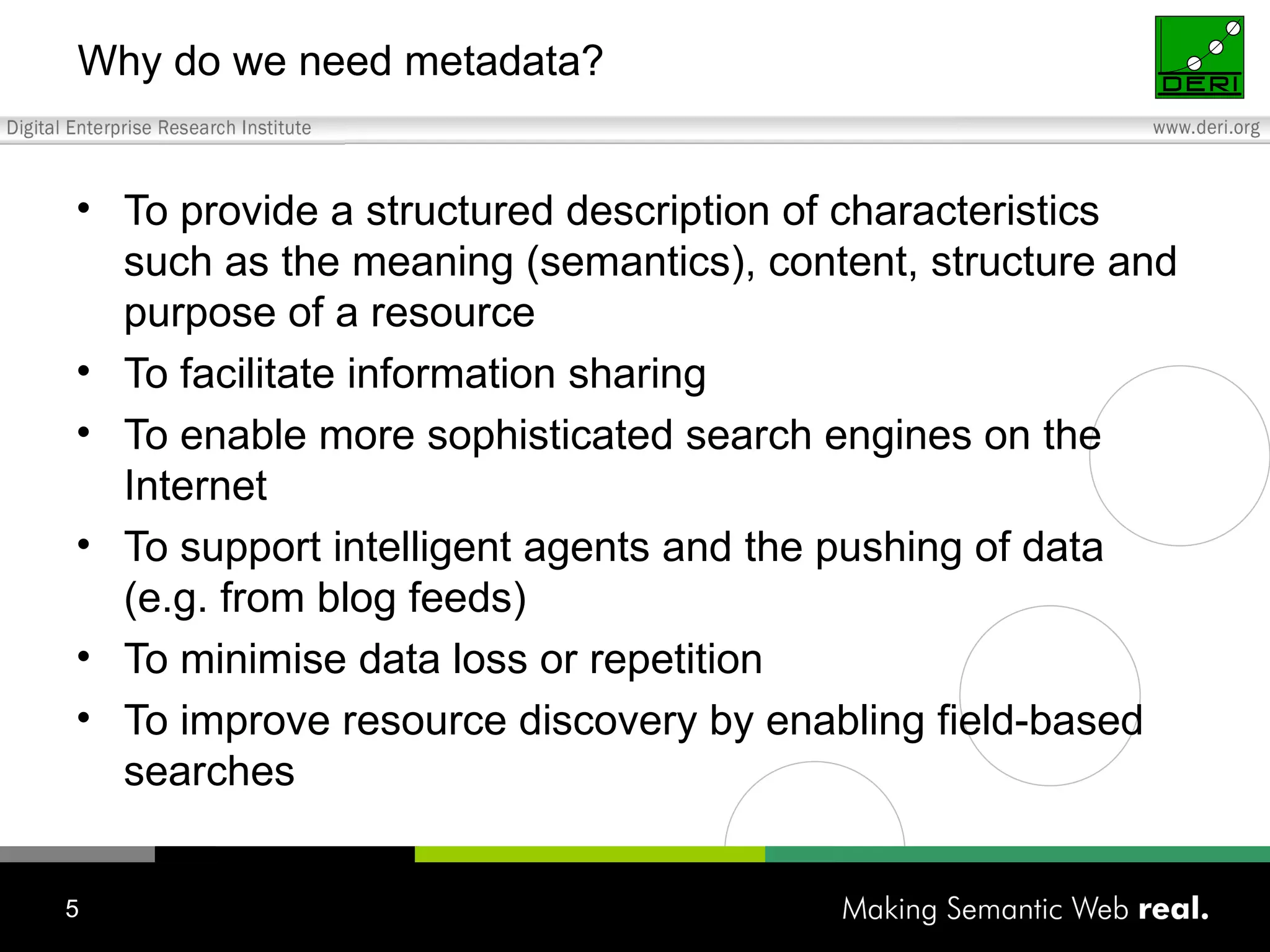 Why do we need metadata? To provide a structured description of characteristics such as the meaning (semantics), content, structure and purpose of a resource To facilitate information sharing To enable more sophisticated search engines on the Internet To support intelligent agents and the pushing of data (e.g. from blog feeds) To minimise data loss or repetition To improve resource discovery by enabling field-based searches 