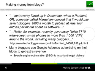 Making money from blogs? “… controversy flared up in December, when a Portland, OR, company called Marqui announced that it would pay select bloggers $800 a month to publish at least four entries per month about its software…” “… Nokia, for example, recently gave away Nokia 7710 wide-screen smart phones to more than 1,000 ‘VIPs’ around the world, including many bloggers…” http://www.technologyreview.com/InfoTech/wtr_14587,258,p1.html Many bloggers use Google Adsense advertising on their blogs to get extra revenue Search engine optimisation (SEO) is important to get visitors 