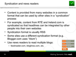 Syndication and news readers Content is provided from many websites in a common format that can be used by other sites in a “syndication” process For example, content from RTÉ and Ireland.com is syndicated so that headlines can be integrated by other people into their own websites Syndication format is usually RSS Some sites use a different syndication format (e.g. Blogger.com uses “Atom”) Use news readers to read multiple blogs: feedreader.com, bloglines.com, etc. 