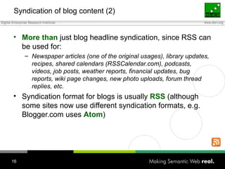 Syndication of blog content (2) More than  just blog headline syndication, since RSS can be used for: Newspaper articles  (one of the original usages) , library updates, recipes, shared calendars  (RSSCalendar.com) , podcasts, videos, job posts, weather reports, financial updates, bug reports, wiki page changes, new photo uploads, forum thread replies, etc. Syndication format for blogs is usually  RSS  (although some sites now use different syndication formats, e.g. Blogger.com uses  Atom ) 