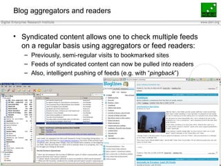 Blog aggregators and readers Syndicated content allows one to check multiple feeds on a regular basis using aggregators or feed readers: Previously, semi-regular visits to bookmarked sites Feeds of syndicated content can now be pulled into readers Also, intelligent pushing of feeds (e.g. with “ pingback ”) 