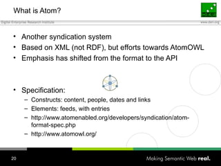 What is Atom? Another syndication system Based on XML (not RDF), but efforts towards AtomOWL Emphasis has shifted from the format to the API Specification: Constructs: content, people, dates and links Elements: feeds, with entries http://www.atomenabled.org/developers/syndication/atom-format-spec.php http://www.atomowl.org/ 
