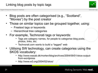 Linking blog posts by topic tags Blog posts are often categorised (e.g., “Scotland”, "Movies”) by the post creator Those on similar topics can be grouped together, using: Freetext tags or keywords Hierarchical tree categories For example, Technorati tags or keywords: Tags are category names, for people to categorise blog posts, photos, links, etc. Technorati.com wants to build a “tagged” web Utilising SW technology, can create categories using the SKOS vocabulary: http://www.wasab.dk/morten/blog/archives/2004/09/01/skos-output-from-wordpress http://www.w3.org/2004/02/skos/ 