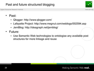 Past and future structured blogging Past: Qlogger: http://www.qlogger.com/ Lafayette Project: http://www.megnut.com/weblogs/002594.asp JemBlog: http://ideagraph.net/jemblog/ Future: Use Semantic Web technologies to ontologise any available post structures for more linkage and reuse 