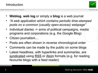 Introduction Weblog ,  web   log  or simply a  blog  is a web journal “ A web application which contains periodic time-stamped posts on a common (usually open-access) webpage” Individual diaries -> arms of political campaigns, media programs and corporations (e.g. the Google Blog) Citizen journalism… Posts are often shown in reverse chronological order Comments can be made by the public on some blogs Latest headlines, with hyperlinks and summaries, are  syndicated  using  RSS  or  Atom  formats (e.g. for reading favourite blogs with a feed reader) 