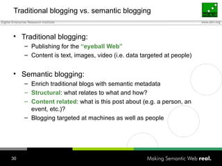 Traditional blogging vs. semantic blogging Traditional blogging: Publishing for the  “eyeball Web” Content is text, images, video (i.e. data targeted at people) Semantic blogging: Enrich traditional blogs with semantic metadata Structural : what relates to what and how?  Content related : what is this post about (e.g. a person, an event, etc.)? Blogging targeted at machines as well as people 