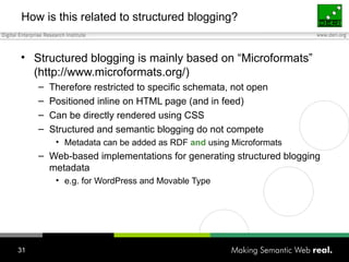 How is this related to structured blogging? Structured blogging is mainly based on “Microformats” (http://www.microformats.org/) Therefore restricted to specific schemata, not open Positioned inline on HTML page (and in feed) Can be directly rendered using CSS Structured and semantic blogging do not compete Metadata can be added as RDF  and  using Microformats Web-based implementations for generating structured blogging metadata e.g. for WordPress and Movable Type 