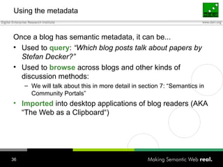 Using the metadata Once a blog has semantic metadata, it can be... Used to  query :  “Which blog posts talk about papers by Stefan Decker?” Used to  browse  across blogs and other kinds of discussion methods: We will talk about this in more detail in section 7: “Semantics in Community Portals” Imported  into desktop applications of blog readers (AKA “The Web as a Clipboard“) 
