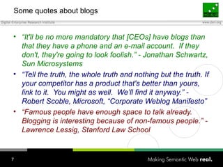 Some quotes about blogs “ It'll be no more mandatory that [CEOs] have blogs than that they have a phone and an e-mail account.  If they don't, they're going to look foolish.” - Jonathan Schwartz, Sun Microsystems “ Tell the truth, the whole truth and nothing but the truth. If your competitor has a product that's better than yours, link to it.  You might as well.  We’ll find it anyway.” - Robert Scoble, Microsoft, “Corporate Weblog Manifesto” “ Famous people have enough space to talk already.  Blogging is interesting because of non-famous people.” - Lawrence Lessig, Stanford Law School 