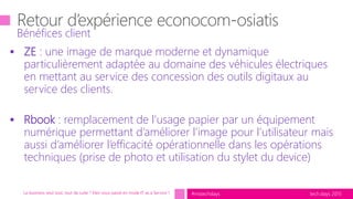 tech.days 2015#mstechdays
Bénéfices client
Le business veut tout, tout de suite ? Etes-vous passé en mode IT as a Service ?
 ZE : une image de marque moderne et dynamique
particulièrement adaptée au domaine des véhicules électriques
en mettant au service des concession des outils digitaux au
service des clients.
 Rbook : remplacement de l’usage papier par un équipement
numérique permettant d’améliorer l’image pour l’utilisateur mais
aussi d’améliorer l’efficacité opérationnelle dans les opérations
techniques (prise de photo et utilisation du stylet du device)
 