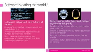 tech.days 2015#mstechdays
Le logiciel est partout, c’est culturel et
sociétal !
Passage d’une société de consommation à une
société du service
Stratégie de renforcement de position ou/et
stratégie d’extension de périmètre
Des nouveaux entrants apportent une
concurrence frontale en quelques mois à des
sociétés ayant pignon sur rue
Better, sooner, safer, faster and cheaper
(syndrome daft punk)
Développer plus vite avec plus de fonctionnalités
pour moins cher
Réduire le temps d’atteinte du marché pour rester
dans la compétition
Proposer une haute qualité de service face au
marché
Aller vers la culture de la mesure pour s’améliorer
en continu
 