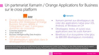 tech.days 2015#mstechdays
 Orange Applications for Business,
Business Unit Stratégique d’Orange
Business Services dédiée à
l’intégration IT avec 3 principaux
domaines de croissance :
 2000 développeurs
 150 développeurs spécialisés dans le
développement mobile
partenariat technologique avec la société Xamarin pour le développement mobile Cross-Platform sur des cibles entreprises avec le support
des environnements iOS, Android, Windows 8, Windows Phone 8 mais également Windows Phone 7 encore présent en entreprise.
 Xamarin permet aux développeurs de
créer des applications native pour iOS,
Android, et Windows en C#
 Développez, testez, et suivez vous
applications avec les outils Xamarin
 Bénéficiez d’un écosystème riche (plus
de 800.000 développeurs mondiales)
 