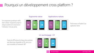 tech.days 2015#mstechdays
Toutes les API natives de chacun des systèmes
sont désormais disponible en C#, ainsi qu’un
sous-ensemble du framework .NET
Performance et fluidité d’une
application native
Les composants graphiques natifs
étant utilisés, l’ergonomie propre à
chaque système est conservée et
l’utilisateur n’est pas perdu.
Un seul langage : C#
Applications nativesErgonomie native
 