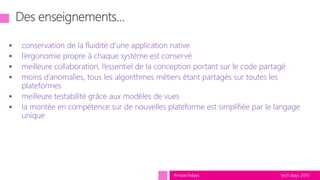 tech.days 2015#mstechdays
 conservation de la fluidité d’une application native
 l’ergonomie propre à chaque système est conservé
 meilleure collaboration, l’essentiel de la conception portant sur le code partagé
 moins d’anomalies, tous les algorithmes métiers étant partagés sur toutes les
plateformes
 meilleure testabilité grâce aux modèles de vues
 la montée en compétence sur de nouvelles plateforme est simplifiée par le langage
unique
 