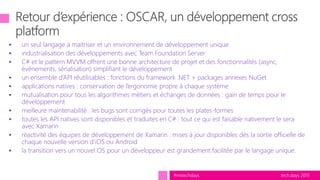 tech.days 2015#mstechdays
 un seul langage à maitriser et un environnement de développement unique
 industrialisation des développements avec Team Foundation Server
 C# et le pattern MVVM offrent une bonne architecture de projet et des fonctionnalités (async,
événements, sérialisation) simplifiant le développement
 un ensemble d’API réutilisables : fonctions du framework .NET + packages annexes NuGet
 applications natives : conservation de l’ergonomie propre à chaque système
 mutualisation pour tous les algorithmes métiers et échanges de données : gain de temps pour le
développement
 meilleure maintenabilité : les bugs sont corrigés pour toutes les plates-formes
 toutes les API natives sont disponibles et traduites en C# : tout ce qui est faisable nativement le sera
avec Xamarin
 réactivité des équipes de développement de Xamarin : mises à jour disponibles dès la sortie officielle de
chaque nouvelle version d’iOS ou Android
 la transition vers un nouvel OS pour un développeur est grandement facilitée par le langage unique.
 