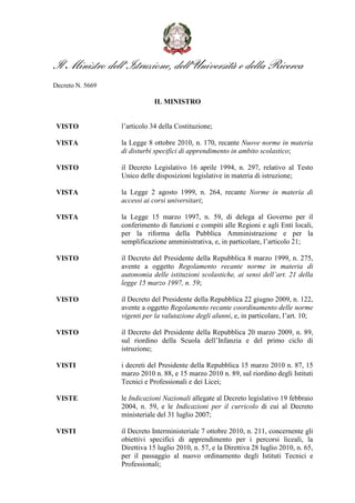 Il Ministro dell’Istruzione, dell’Università e della Ricerca
Decreto N. 5669

                              IL MINISTRO


 VISTO            l’articolo 34 della Costituzione;

 VISTA            la Legge 8 ottobre 2010, n. 170, recante Nuove norme in materia
                  di disturbi specifici di apprendimento in ambito scolastico;

 VISTO            il Decreto Legislativo 16 aprile 1994, n. 297, relativo al Testo
                  Unico delle disposizioni legislative in materia di istruzione;

 VISTA            la Legge 2 agosto 1999, n. 264, recante Norme in materia di
                  accessi ai corsi universitari;

 VISTA            la Legge 15 marzo 1997, n. 59, di delega al Governo per il
                  conferimento di funzioni e compiti alle Regioni e agli Enti locali,
                  per la riforma della Pubblica Amministrazione e per la
                  semplificazione amministrativa, e, in particolare, l’articolo 21;

 VISTO            il Decreto del Presidente della Repubblica 8 marzo 1999, n. 275,
                  avente a oggetto Regolamento recante norme in materia di
                  autonomia delle istituzioni scolastiche, ai sensi dell’art. 21 della
                  legge 15 marzo 1997, n. 59;

 VISTO            il Decreto del Presidente della Repubblica 22 giugno 2009, n. 122,
                  avente a oggetto Regolamento recante coordinamento delle norme
                  vigenti per la valutazione degli alunni, e, in particolare, l’art. 10;

 VISTO            il Decreto del Presidente della Repubblica 20 marzo 2009, n. 89,
                  sul riordino della Scuola dell’Infanzia e del primo ciclo di
                  istruzione;

 VISTI            i decreti del Presidente della Repubblica 15 marzo 2010 n. 87, 15
                  marzo 2010 n. 88, e 15 marzo 2010 n. 89, sul riordino degli Istituti
                  Tecnici e Professionali e dei Licei;

 VISTE            le Indicazioni Nazionali allegate al Decreto legislativo 19 febbraio
                  2004, n. 59, e le Indicazioni per il curricolo di cui al Decreto
                  ministeriale del 31 luglio 2007;

 VISTI            il Decreto Interministeriale 7 ottobre 2010, n. 211, concernente gli
                  obiettivi specifici di apprendimento per i percorsi liceali, la
                  Direttiva 15 luglio 2010, n. 57, e la Direttiva 28 luglio 2010, n. 65,
                  per il passaggio al nuovo ordinamento degli Istituti Tecnici e
                  Professionali;
 