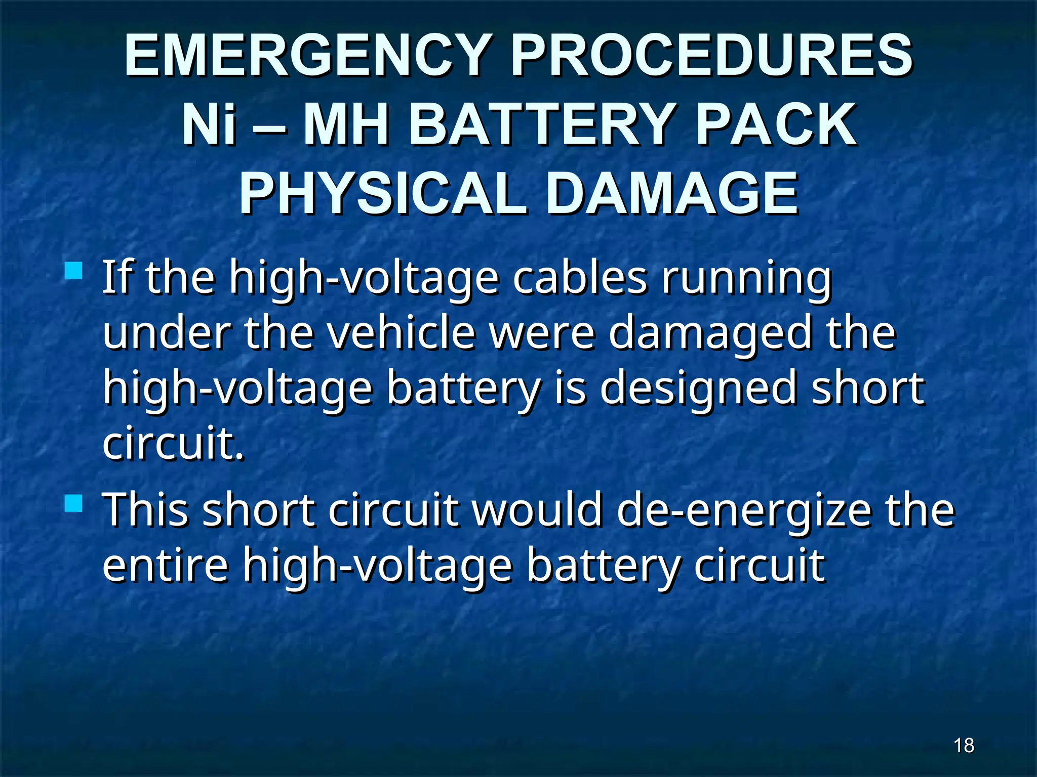 18
18
EMERGENCY PROCEDURES
EMERGENCY PROCEDURES
Ni – MH BATTERY PACK
Ni – MH BATTERY PACK
PHYSICAL DAMAGE
PHYSICAL DAMAGE
 If the high-voltage cables running
If the high-voltage cables running
under the vehicle were damaged the
under the vehicle were damaged the
high-voltage battery is designed short
high-voltage battery is designed short
circuit.
circuit.
 This short circuit would de-energize the
This short circuit would de-energize the
entire high-voltage battery circuit
entire high-voltage battery circuit
 