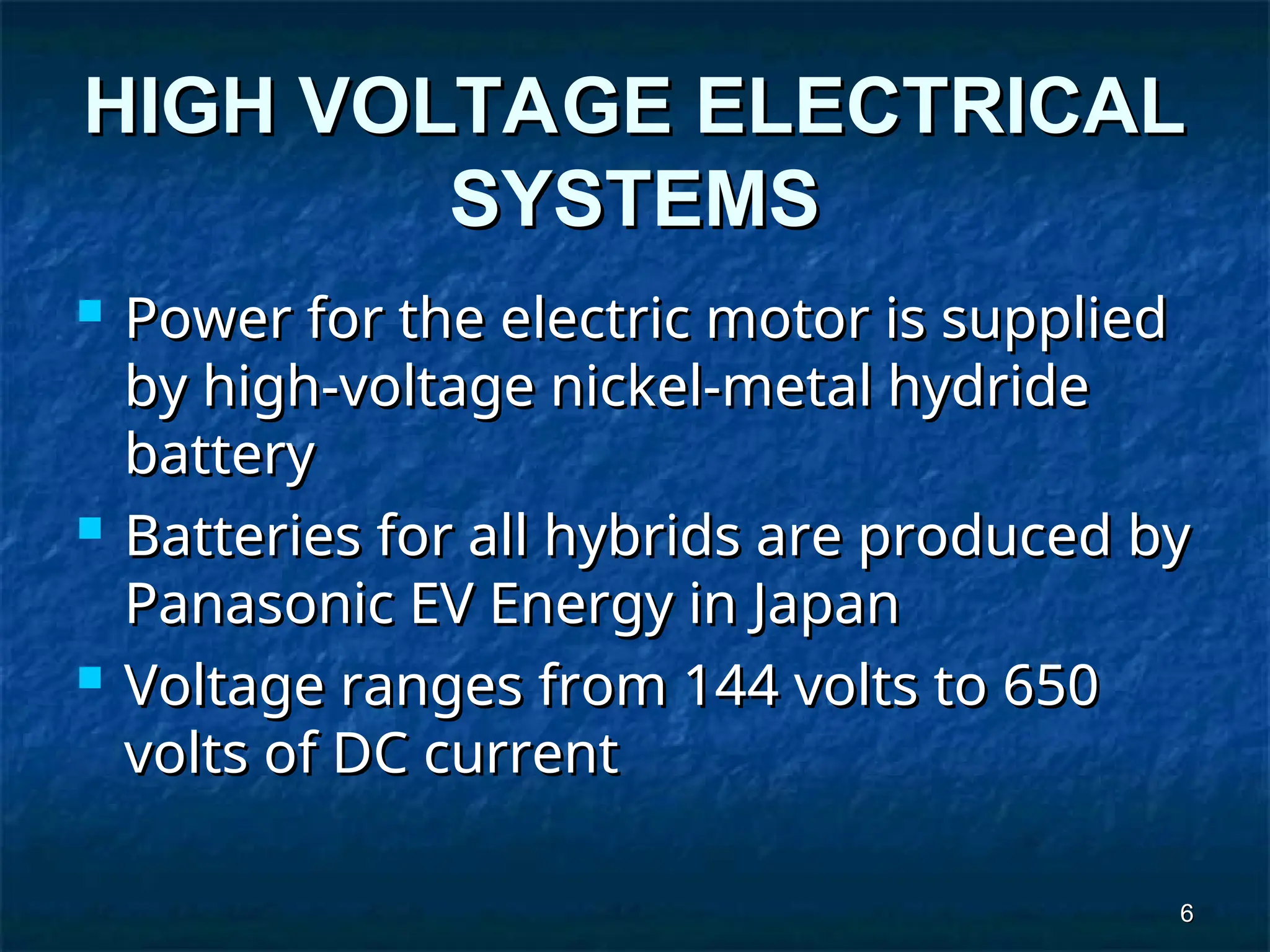 6
6
HIGH VOLTAGE ELECTRICAL
HIGH VOLTAGE ELECTRICAL
SYSTEMS
SYSTEMS
 Power for the electric motor is supplied
Power for the electric motor is supplied
by high-voltage nickel-metal hydride
by high-voltage nickel-metal hydride
battery
battery
 Batteries for all hybrids are produced by
Batteries for all hybrids are produced by
Panasonic EV Energy in Japan
Panasonic EV Energy in Japan
 Voltage ranges from 144 volts to 650
Voltage ranges from 144 volts to 650
volts of DC current
volts of DC current
 