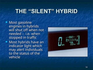 14
14
THE “SILENT” HYBRID
THE “SILENT” HYBRID
 Most gasoline
Most gasoline
engines in hybrids
engines in hybrids
will shut off when not
will shut off when not
needed – i.e. when
needed – i.e. when
stopped in traffic
stopped in traffic
 Most hybrids have an
Most hybrids have an
indicator light which
indicator light which
may alert individuals
may alert individuals
to the status of the
to the status of the
vehicle
vehicle
 