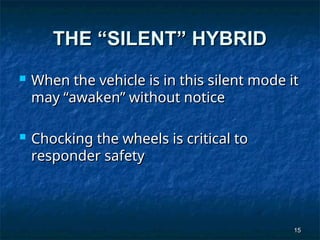 15
15
THE “SILENT” HYBRID
THE “SILENT” HYBRID
 When the vehicle is in this silent mode it
When the vehicle is in this silent mode it
may “awaken” without notice
may “awaken” without notice
 Chocking the wheels is critical to
Chocking the wheels is critical to
responder safety
responder safety
 