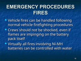 16
16
EMERGENCY PROCEDURES
EMERGENCY PROCEDURES
FIRES
FIRES
 Vehicle fires can be handled following
Vehicle fires can be handled following
normal vehicle firefighting procedures
normal vehicle firefighting procedures
 Crews should not be shocked, even if
Crews should not be shocked, even if
flames are impinging on the battery
flames are impinging on the battery
pack itself
pack itself
 Virtually all fires involving Ni-MH
Virtually all fires involving Ni-MH
batteries can be controlled with water
batteries can be controlled with water
 