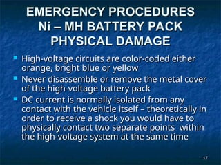 17
17
EMERGENCY PROCEDURES
EMERGENCY PROCEDURES
Ni – MH BATTERY PACK
Ni – MH BATTERY PACK
PHYSICAL DAMAGE
PHYSICAL DAMAGE
 High-voltage circuits are color-coded either
High-voltage circuits are color-coded either
orange, bright blue or yellow
orange, bright blue or yellow
 Never disassemble or remove the metal cover
Never disassemble or remove the metal cover
of the high-voltage battery pack
of the high-voltage battery pack
 DC current is normally isolated from any
DC current is normally isolated from any
contact with the vehicle itself – theoretically in
contact with the vehicle itself – theoretically in
order to receive a shock you would have to
order to receive a shock you would have to
physically contact two separate points within
physically contact two separate points within
the high-voltage system at the same time
the high-voltage system at the same time
 