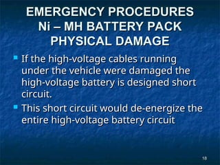18
18
EMERGENCY PROCEDURES
EMERGENCY PROCEDURES
Ni – MH BATTERY PACK
Ni – MH BATTERY PACK
PHYSICAL DAMAGE
PHYSICAL DAMAGE
 If the high-voltage cables running
If the high-voltage cables running
under the vehicle were damaged the
under the vehicle were damaged the
high-voltage battery is designed short
high-voltage battery is designed short
circuit.
circuit.
 This short circuit would de-energize the
This short circuit would de-energize the
entire high-voltage battery circuit
entire high-voltage battery circuit
 