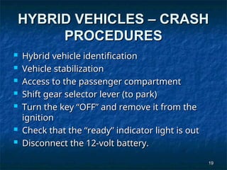19
19
HYBRID VEHICLES – CRASH
HYBRID VEHICLES – CRASH
PROCEDURES
PROCEDURES
 Hybrid vehicle identification
Hybrid vehicle identification
 Vehicle stabilization
Vehicle stabilization
 Access to the passenger compartment
Access to the passenger compartment
 Shift gear selector lever (to park)
Shift gear selector lever (to park)
 Turn the key “OFF” and remove it from the
Turn the key “OFF” and remove it from the
ignition
ignition
 Check that the “ready” indicator light is out
Check that the “ready” indicator light is out
 Disconnect the 12-volt battery.
Disconnect the 12-volt battery.
 