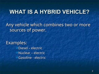 2
2
WHAT IS A HYBRID VEHICLE?
WHAT IS A HYBRID VEHICLE?
Any vehicle which combines two or more
Any vehicle which combines two or more
sources of power.
sources of power.
Examples:
Examples:
 Diesel – electric
Diesel – electric
 Nuclear – electric
Nuclear – electric
 Gasoline - electric
Gasoline - electric
 