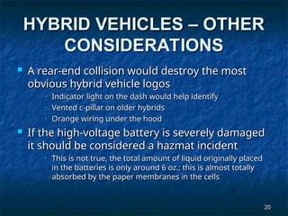 20
20
HYBRID VEHICLES – OTHER
HYBRID VEHICLES – OTHER
CONSIDERATIONS
CONSIDERATIONS
 A rear-end collision would destroy the most
A rear-end collision would destroy the most
obvious hybrid vehicle logos
obvious hybrid vehicle logos
• Indicator light on the dash would help identify
Indicator light on the dash would help identify
• Vented c-pillar on older hybrids
Vented c-pillar on older hybrids
• Orange wiring under the hood
Orange wiring under the hood
 If the high-voltage battery is severely damaged
If the high-voltage battery is severely damaged
it should be considered a hazmat incident
it should be considered a hazmat incident
• This is not true, the total amount of liquid originally placed
This is not true, the total amount of liquid originally placed
in the batteries is only around 6 oz.; this is almost totally
in the batteries is only around 6 oz.; this is almost totally
absorbed by the paper membranes in the cells
absorbed by the paper membranes in the cells
 