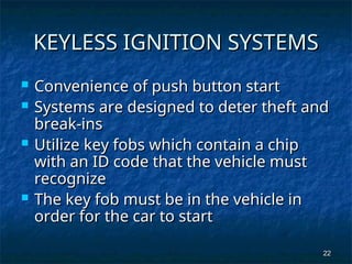 22
22
KEYLESS IGNITION SYSTEMS
KEYLESS IGNITION SYSTEMS
 Convenience of push button start
Convenience of push button start
 Systems are designed to deter theft and
Systems are designed to deter theft and
break-ins
break-ins
 Utilize key fobs which contain a chip
Utilize key fobs which contain a chip
with an ID code that the vehicle must
with an ID code that the vehicle must
recognize
recognize
 The key fob must be in the vehicle in
The key fob must be in the vehicle in
order for the car to start
order for the car to start
 