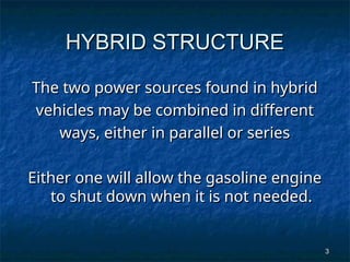 3
3
HYBRID STRUCTURE
HYBRID STRUCTURE
The two power sources found in hybrid
The two power sources found in hybrid
vehicles may be combined in different
vehicles may be combined in different
ways, either in parallel or series
ways, either in parallel or series
Either one will allow the gasoline engine
Either one will allow the gasoline engine
to shut down when it is not needed.
to shut down when it is not needed.
 