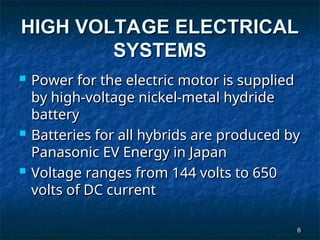6
6
HIGH VOLTAGE ELECTRICAL
HIGH VOLTAGE ELECTRICAL
SYSTEMS
SYSTEMS
 Power for the electric motor is supplied
Power for the electric motor is supplied
by high-voltage nickel-metal hydride
by high-voltage nickel-metal hydride
battery
battery
 Batteries for all hybrids are produced by
Batteries for all hybrids are produced by
Panasonic EV Energy in Japan
Panasonic EV Energy in Japan
 Voltage ranges from 144 volts to 650
Voltage ranges from 144 volts to 650
volts of DC current
volts of DC current
 